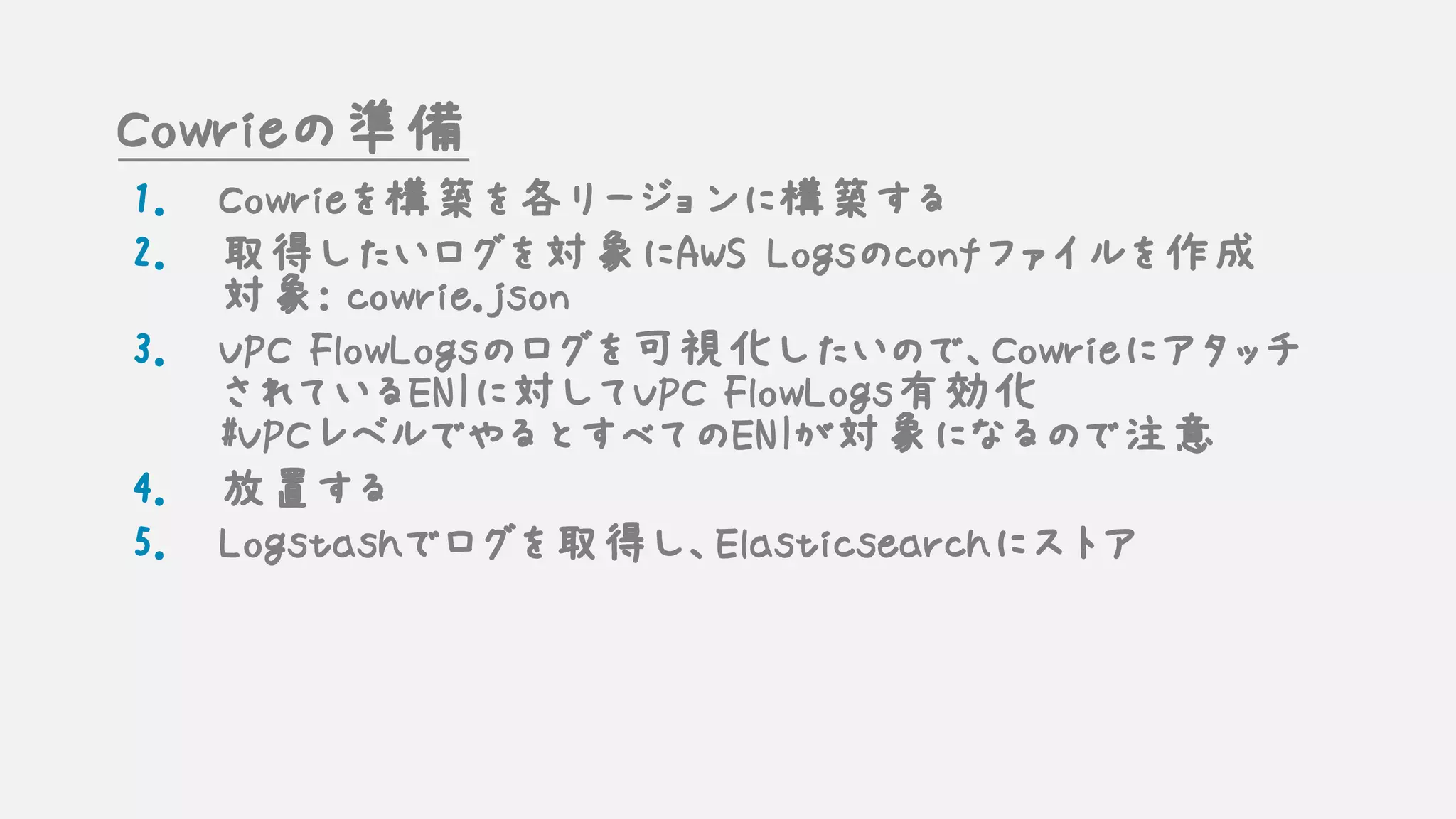 Cowrieの準備
1. Cowrieを構築を各リージョンに構築する
2. 取得したいログを対象にAWS Logsのconfファイルを作成
対象: cowrie.json
3. VPC FlowLogsのログを可視化したいので、Cowrieにアタッチ
されているENIに対してVPC FlowLogs有効化
#VPCレベルでやるとすべてのENIが対象になるので注意
4. 放置する
5. Logstashでログを取得し、Elasticsearchにストア
 