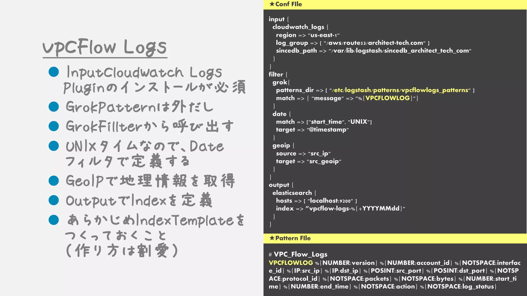input {
cloudwatch_logs {
region => "us-east-1"
log_group => [ "/aws/route53/architect-tech.com" ]
sincedb_path => "/var/lib/logstash/sincedb_architect_tech_com"
}
}
filter {
grok{
patterns_dir => [ "/etc/logstash/patterns/vpcflowlogs_patterns" ]
match => { "message" => "%{VPCFLOWLOG}"}
}
date {
match => ["start_time", "UNIX"]
target => "@timestamp"
}
geoip {
source => "src_ip"
target => "src_geoip"
}
}
output {
elasticsearch {
hosts => [ "localhost:9200" ]
index => ”vpcflow-logs-%{+YYYYMMdd}"
}
}
# VPC_Flow_Logs
VPCFLOWLOG %{NUMBER:version} %{NUMBER:account_id} %{NOTSPACE:interfac
e_id} %{IP:src_ip} %{IP:dst_ip} %{POSINT:src_port} %{POSINT:dst_port} %{NOTSP
ACE:protocol_id} %{NOTSPACE:packets} %{NOTSPACE:bytes} %{NUMBER:start_ti
me} %{NUMBER:end_time} %{NOTSPACE:action} %{NOTSPACE:log_status}
★Pattern FIle
★Conf FIle
VpCFlow Logs
l InputCloudWatch Logs
Pluginのインストールが必須
l GrokPatternは外だし
l GrokFillterから呼び出す
l UNIXタイムなので、Date
フィルタで定義する
l GeoIPで地理情報を取得
l OutputでIndexを定義
l あらかじめIndexTemplateを
つくっておくこと
（作り方は割愛）
 