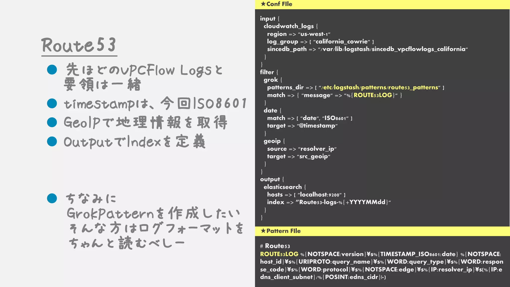 input {
cloudwatch_logs {
region => "us-west-1"
log_group => [ "california_cowrie" ]
sincedb_path => "/var/lib/logstash/sincedb_vpcflowlogs_california"
}
}
filter {
grok {
patterns_dir => [ "/etc/logstash/patterns/route53_patterns" ]
match => { "message" => "%{ROUTE53LOG}" }
}
date {
match => [ "date", "ISO8601" ]
target => "@timestamp"
}
geoip {
source => "resolver_ip"
target => "src_geoip"
}
}
output {
elasticsearch {
hosts => [ "localhost:9200" ]
index => ”Route53-logs-%{+YYYYMMdd}"
}
}
# Route53
ROUTE53LOG %{NOTSPACE:version}¥s%{TIMESTAMP_ISO8601:date} %{NOTSPACE:
host_id}¥s%{URIPROTO:query_name}¥s%{WORD:query_type}¥s%{WORD:respon
se_code}¥s%{WORD:protocol}¥s%{NOTSPACE:edge}¥s%{IP:resolver_ip}¥s(%{IP:e
dns_client_subnet}/%{POSINT:edns_cidr}|-)
★Pattern FIle
★Conf FIle
Route53
l 先ほどのVPCFlow Logsと
要領は一緒
l timestampは、今回ISO8601
l GeoIPで地理情報を取得
l OutputでIndexを定義
l ちなみに
GrokPatternを作成したい
そんな方はログフォーマットを
ちゃんと読むべしー
 