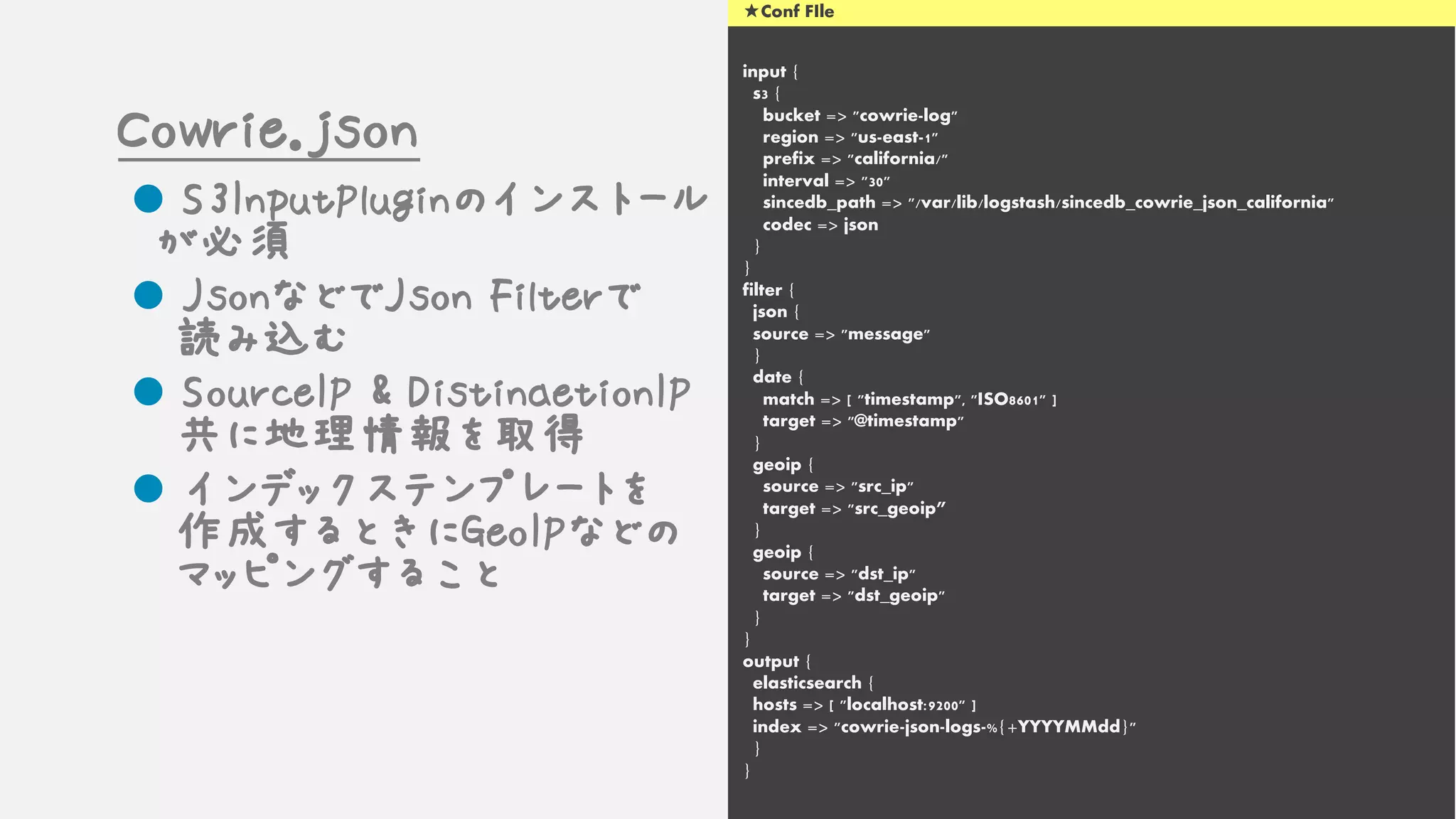 input {
s3 {
bucket => "cowrie-log"
region => "us-east-1"
prefix => "california/"
interval => "30"
sincedb_path => "/var/lib/logstash/sincedb_cowrie_json_california"
codec => json
}
}
filter {
json {
source => "message"
}
date {
match => [ "timestamp", "ISO8601" ]
target => "@timestamp"
}
geoip {
source => "src_ip"
target => "src_geoip”
}
geoip {
source => "dst_ip"
target => "dst_geoip"
}
}
output {
elasticsearch {
hosts => [ "localhost:9200" ]
index => "cowrie-json-logs-%{+YYYYMMdd}"
}
}
★Conf FIle
Cowrie.json
l S3InputPluginのインストール
が必須
l JsonなどでJson Filterで
読み込む
l SourceIP & DistinaetionIP
共に地理情報を取得
l インデックステンプレートを
作成するときにGeoIPなどの
マッピングすること
 