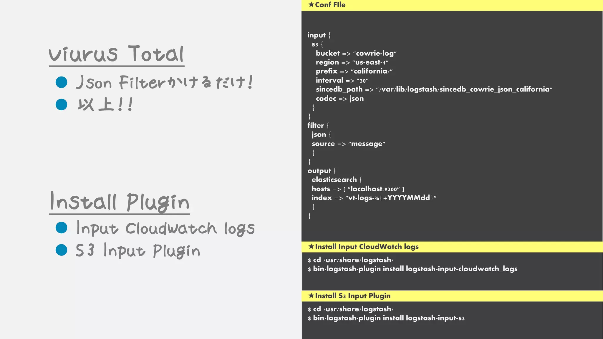 input {
s3 {
bucket => "cowrie-log"
region => "us-east-1"
prefix => "california/"
interval => "30"
sincedb_path => "/var/lib/logstash/sincedb_cowrie_json_california"
codec => json
}
}
filter {
json {
source => "message"
}
}
output {
elasticsearch {
hosts => [ "localhost:9200" ]
index => "vt-logs-%{+YYYYMMdd}"
}
}
★Conf FIle
Viurus Total
l Json Filterかけるだけ！
l 以上！！
l Input CloudWatch logs
l S3 Input Plugin
Install Plugin
★Install Input CloudWatch logs
$ cd /usr/share/logstash/
$ bin/logstash-plugin install logstash-input-cloudwatch_logs
★Install S3 Input Plugin
$ cd /usr/share/logstash/
$ bin/logstash-plugin install logstash-input-s3
 
