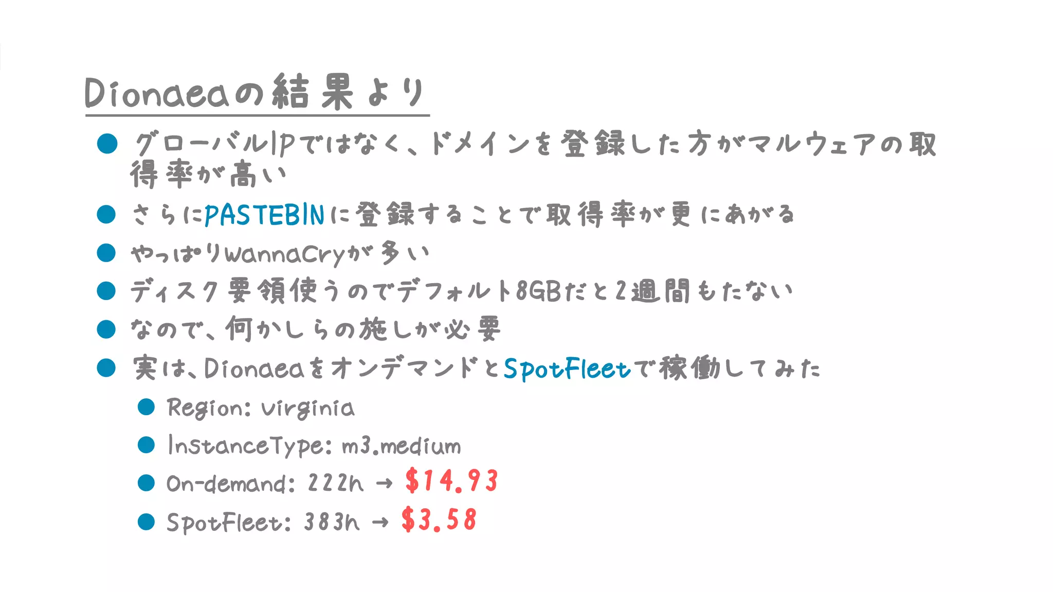 Dionaeaの結果より
l グローバルIPではなく、ドメインを登録した方がマルウェアの取
得率が高い
l さらにPASTEBINに登録することで取得率が更にあがる
l やっぱりWannaCryが多い
l ディスク要領使うのでデフォルト8GBだと2週間もたない
l なので、何かしらの施しが必要
l 実は、DionaeaをオンデマンドとSpotFleetで稼働してみた
l Region: Virginia
l InstanceType: m3.medium
l On-demand: 222h → $14.93
l SpotFleet: 383h → $3.58
 