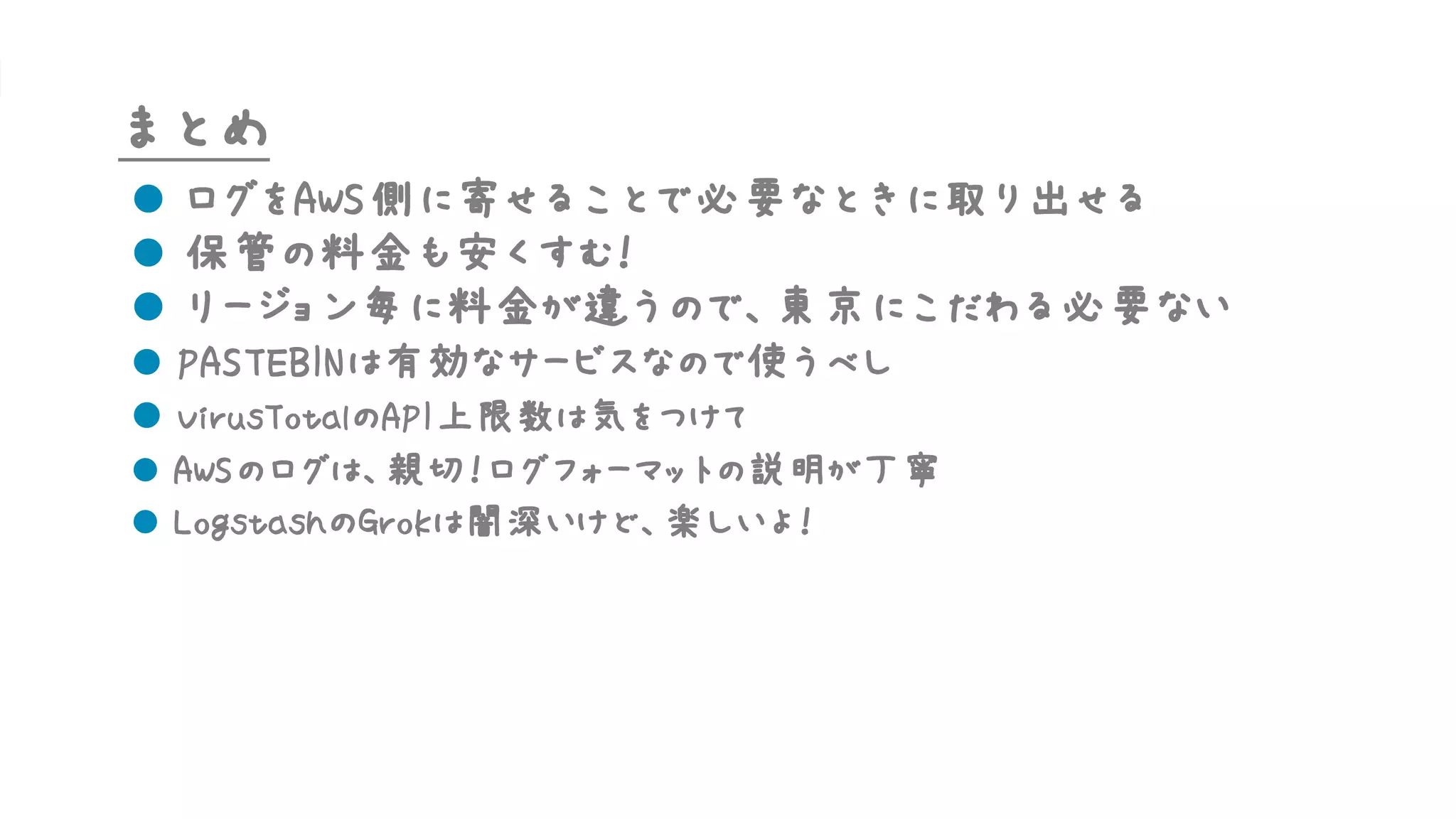 まとめ
l ログをAWS側に寄せることで必要なときに取り出せる
l 保管の料金も安くすむ！
l リージョン毎に料金が違うので、東京にこだわる必要ない
l PASTEBINは有効なサービスなので使うべし
l VirusTotalのAPI上限数は気をつけて
l AWSのログは、親切！ログフォーマットの説明が丁寧
l LogstashのGrokは闇深いけど、楽しいよ！
 