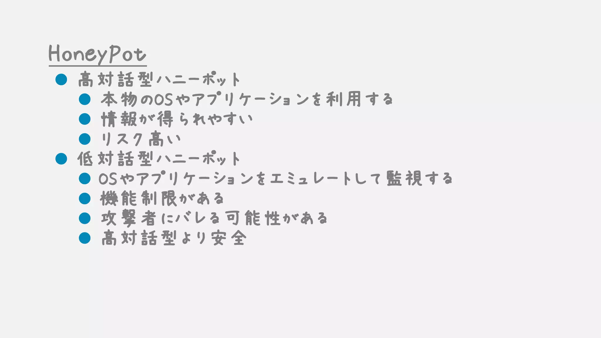 HoneyPot
l 高対話型ハニーポット
l 本物のOSやアプリケーションを利用する
l 情報が得られやすい
l リスク高い
l 低対話型ハニーポット
l OSやアプリケーションをエミュレートして監視する
l 機能制限がある
l 攻撃者にバレる可能性がある
l 高対話型より安全
 