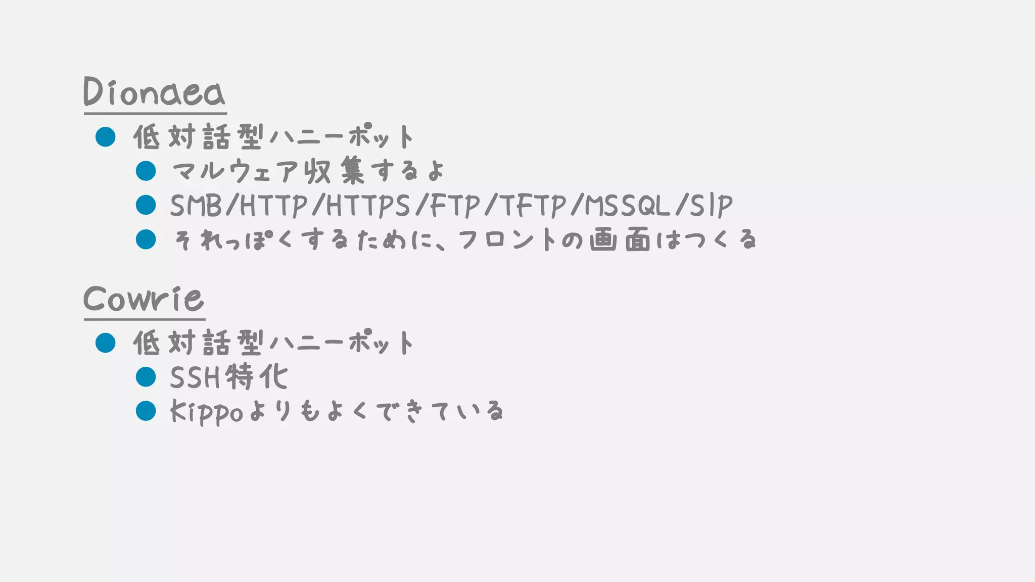 Dionaea
l 低対話型ハニーポット
l マルウェア収集するよ
l SMB/HTTP/HTTPS/FTP/TFTP/MSSQL/SIP
l それっぽくするために、フロントの画面はつくる
Cowrie
l 低対話型ハニーポット
l SSH特化
l Kippoよりもよくできている
 