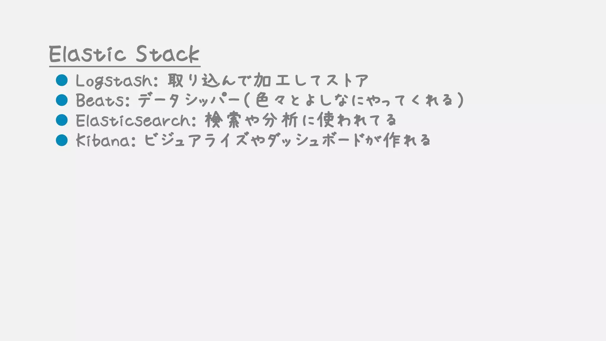 Elastic Stack
l Logstash: 取り込んで加工してストア
l Beats: データシッパー（色々とよしなにやってくれる）
l Elasticsearch: 検索や分析に使われてる
l Kibana: ビジュアライズやダッシュボードが作れる
 