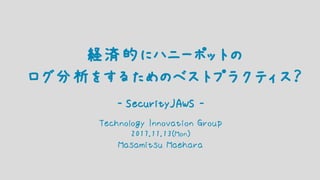 Technology Innovation Group
2017.11.13(Mon)
Masamitsu Maehara
経済的にハニーポットの
ログ分析をするためのベストプラクティス？
- SecurityJAWS -
 