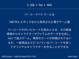 2. USB ＋ Perl ＋ AWS
バーコードバトラーとは
1991年にエポック社から発売された電子ゲーム機
!

バーコードの付いたカードを読みとらせ、その数値
情報からキャラクターやアイテムのデータを生成し、
1vs1 で遊ぶゲーム。専用のカードが同梱されてはい
るが、一般商品などについているバーコードを使っ
てオリジナルキャラクターを作ることができる

JAZUG Sendai ＋ JAWS-UG Sendai 2013-11-09

Eikichi Gotoh

 