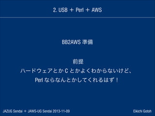 2. USB ＋ Perl ＋ AWS

BB2AWS 準備
前提
ハードウェアとか C とかよくわからないけど、
Perl ならなんとかしてくれるはず！

JAZUG Sendai ＋ JAWS-UG Sendai 2013-11-09

Eikichi Gotoh

 