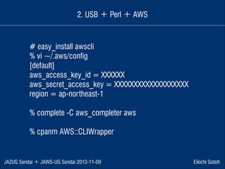 2. USB ＋ Perl ＋ AWS

# easy_install awscli
% vi ~/.aws/config
[default]
aws_access_key_id = XXXXXX
aws_secret_access_key = XXXXXXXXXXXXXXXXXXX
region = ap-northeast-1
!

% complete -C aws_completer aws
!

% cpanm AWS::CLIWrapper

JAZUG Sendai ＋ JAWS-UG Sendai 2013-11-09

Eikichi Gotoh

 