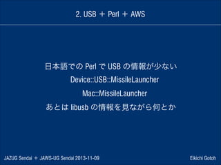 2. USB ＋ Perl ＋ AWS

日本語での Perl で USB の情報が少ない
 Device::USB::MissileLauncher 
 Mac::MissileLauncher 
あとは libusb の情報を見ながら何とか

JAZUG Sendai ＋ JAWS-UG Sendai 2013-11-09

Eikichi Gotoh

 