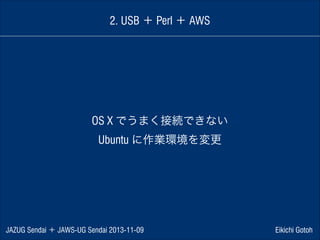 2. USB ＋ Perl ＋ AWS

OS X でうまく接続できない
Ubuntu に作業環境を変更

JAZUG Sendai ＋ JAWS-UG Sendai 2013-11-09

Eikichi Gotoh

 