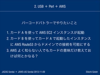 2. USB ＋ Perl ＋ AWS

バーコードバトラーでやりたいこと
1. カード A を使って AWS EC2 インスタンスが起動
2. カード B を使ってカード A で起動したインスタンス
 に AWS Route53 からドメインでの接続を可能にする
3. AWS よく知らない人でもカードの意味だけ教えてお
 けば何とかなる？

JAZUG Sendai ＋ JAWS-UG Sendai 2013-11-09

Eikichi Gotoh

 