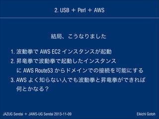 2. USB ＋ Perl ＋ AWS

結局、こうなりました
1. 波動拳で AWS EC2 インスタンスが起動
2. 昇竜拳で波動拳で起動したインスタンス
 に AWS Route53 からドメインでの接続を可能にする
3. AWS よく知らない人でも波動拳と昇竜拳ができれば
 何とかなる？

JAZUG Sendai ＋ JAWS-UG Sendai 2013-11-09

Eikichi Gotoh

 