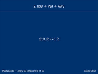 2. USB ＋ Perl ＋ AWS

伝えたいこと

JAZUG Sendai ＋ JAWS-UG Sendai 2013-11-09

Eikichi Gotoh

 