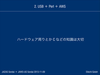 2. USB ＋ Perl ＋ AWS

ハードウェア周りとか C などの知識は大切

JAZUG Sendai ＋ JAWS-UG Sendai 2013-11-09

Eikichi Gotoh

 