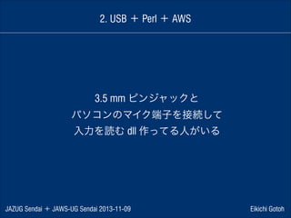 2. USB ＋ Perl ＋ AWS

3.5 mm ピンジャックと
パソコンのマイク端子を接続して
入力を読む dll 作ってる人がいる

JAZUG Sendai ＋ JAWS-UG Sendai 2013-11-09

Eikichi Gotoh

 