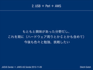 2. USB ＋ Perl ＋ AWS

もともと興味があった分野だし、
これを期に（ハードウェア周りとか C とかも含めて）
今後も色々と勉強、挑戦したい

JAZUG Sendai ＋ JAWS-UG Sendai 2013-11-09

Eikichi Gotoh

 