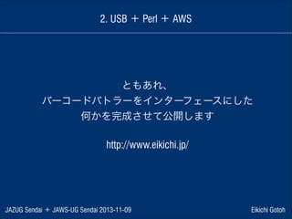 2. USB ＋ Perl ＋ AWS

ともあれ、
バーコードバトラーをインターフェースにした
何かを完成させて公開します
!

http://www.eikichi.jp/

JAZUG Sendai ＋ JAWS-UG Sendai 2013-11-09

Eikichi Gotoh

 