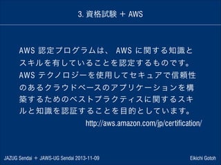 3. 資格試験 ＋ AWS

AWS 認定プログラムは、 AWS に関する知識と
スキルを有していることを認定するものです。
AWS テクノロジーを使用してセキュアで信頼性
のあるクラウドベースのアプリケーションを構
築するためのベストプラクティスに関するスキ
ルと知識を認証することを目的としています。
http://aws.amazon.com/jp/certification/

JAZUG Sendai ＋ JAWS-UG Sendai 2013-11-09

Eikichi Gotoh

 