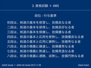 3. 資格試験 ＋ AWS
段位 - 付与基準
初段は、剣道の基本を修習し、技倆良なる者
二段は、剣道の基本を修得し、技倆良好なる者
三段は、剣道の基本を修錬し、技倆優なる者
四段は、剣道の基本と応用を修熟し、技倆優良なる者
五段は、剣道の基本と応用に錬熟し、技倆秀なる者
六段は、剣道の精義に錬達し、技倆優秀なる者
七段は、剣道の精義に熟達し、技倆秀逸なる者
八段は、剣道の奥義に通暁、成熟し、技倆円熟なる者
JAZUG Sendai ＋ JAWS-UG Sendai 2013-11-09

Eikichi Gotoh

 