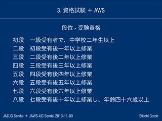3. 資格試験 ＋ AWS
段位 - 受験資格
初段 一級受有者で、中学校二年生以上
二段 初段受有後一年以上修業
三段 二段受有後二年以上修業
四段 三段受有後三年以上修業
五段 四段受有後四年以上修業
六段 五段受有後五年以上修業
七段 六段受有後六年以上修業
八段 七段受有後十年以上修業し、年齢四十六歳以上
JAZUG Sendai ＋ JAWS-UG Sendai 2013-11-09

Eikichi Gotoh

 