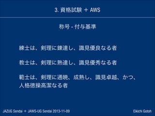 3. 資格試験 ＋ AWS
称号 - 付与基準

練士は、剣理に錬達し、識見優良なる者
!

教士は、剣理に熟達し、識見優秀なる者
!

範士は、剣理に通暁、成熟し、識見卓越、かつ、
人格徳操高潔なる者

JAZUG Sendai ＋ JAWS-UG Sendai 2013-11-09

Eikichi Gotoh

 