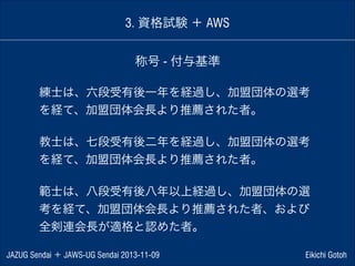 3. 資格試験 ＋ AWS
称号 - 付与基準
練士は、六段受有後一年を経過し、加盟団体の選考
を経て、加盟団体会長より推薦された者。
!

教士は、七段受有後二年を経過し、加盟団体の選考
を経て、加盟団体会長より推薦された者。
!

範士は、八段受有後八年以上経過し、加盟団体の選
考を経て、加盟団体会長より推薦された者、および
全剣連会長が適格と認めた者。
JAZUG Sendai ＋ JAWS-UG Sendai 2013-11-09

Eikichi Gotoh

 
