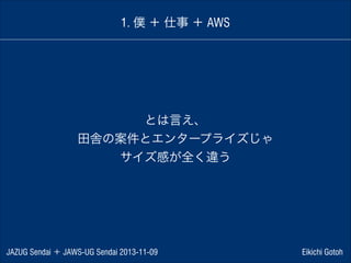 1. 僕 ＋ 仕事 ＋ AWS

とは言え、
田舎の案件とエンタープライズじゃ
サイズ感が全く違う

JAZUG Sendai ＋ JAWS-UG Sendai 2013-11-09

Eikichi Gotoh

 