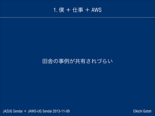 1. 僕 ＋ 仕事 ＋ AWS

田舎の事例が共有されづらい

JAZUG Sendai ＋ JAWS-UG Sendai 2013-11-09

Eikichi Gotoh

 