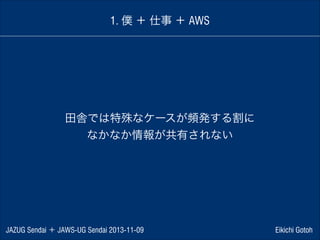 1. 僕 ＋ 仕事 ＋ AWS

田舎では特殊なケースが頻発する割に
なかなか情報が共有されない

JAZUG Sendai ＋ JAWS-UG Sendai 2013-11-09

Eikichi Gotoh

 
