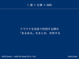 1. 僕 ＋ 仕事 ＋ AWS

クラウドを田舎で利用する際の
「あるある」をまとめ、共有する

JAZUG Sendai ＋ JAWS-UG Sendai 2013-11-09

Eikichi Gotoh

 