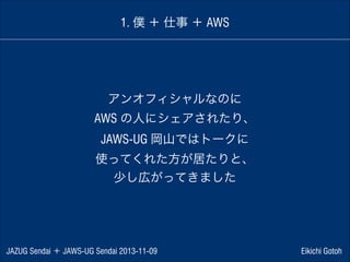 1. 僕 ＋ 仕事 ＋ AWS

アンオフィシャルなのに
AWS の人にシェアされたり、
JAWS-UG 岡山ではトークに
使ってくれた方が居たりと、
少し広がってきました

JAZUG Sendai ＋ JAWS-UG Sendai 2013-11-09

Eikichi Gotoh

 