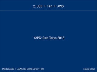 2. USB ＋ Perl ＋ AWS

YAPC::Asia Tokyo 2013

JAZUG Sendai ＋ JAWS-UG Sendai 2013-11-09

Eikichi Gotoh

 