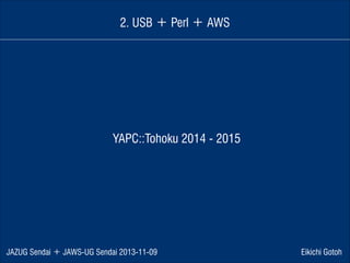 2. USB ＋ Perl ＋ AWS

YAPC::Tohoku 2014 - 2015

JAZUG Sendai ＋ JAWS-UG Sendai 2013-11-09

Eikichi Gotoh

 