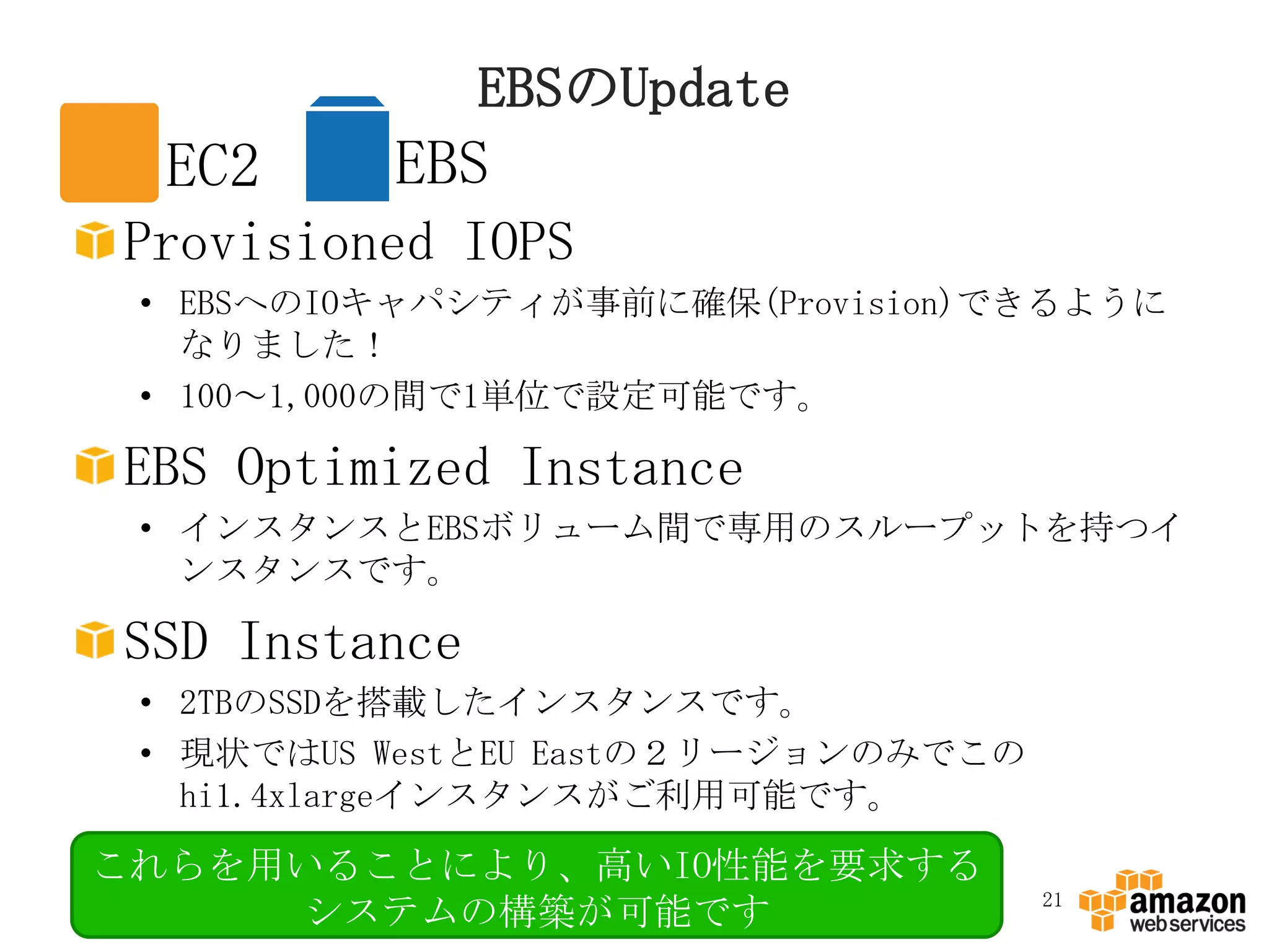 EBSのUpdate
  EC2     EBS
Provisioned IOPS
 • EBSへのIOキャパシティが事前に確保(Provision)できるように
   なりました！
 • 100～1,000の間で1単位で設定可能です。

EBS Optimized Instance
 • インスタンスとEBSボリューム間で専用のスループットを持つイ
   ンスタンスです。

SSD Instance
 • 2TBのSSDを搭載したインスタンスです。
 • 現状ではUS WestとEU Eastの２リージョンのみでこの
   hi1.4xlargeインスタンスがご利用可能です。

これらを用いることにより、高いIO性能を要求する
                                     21
     システムの構築が可能です
 