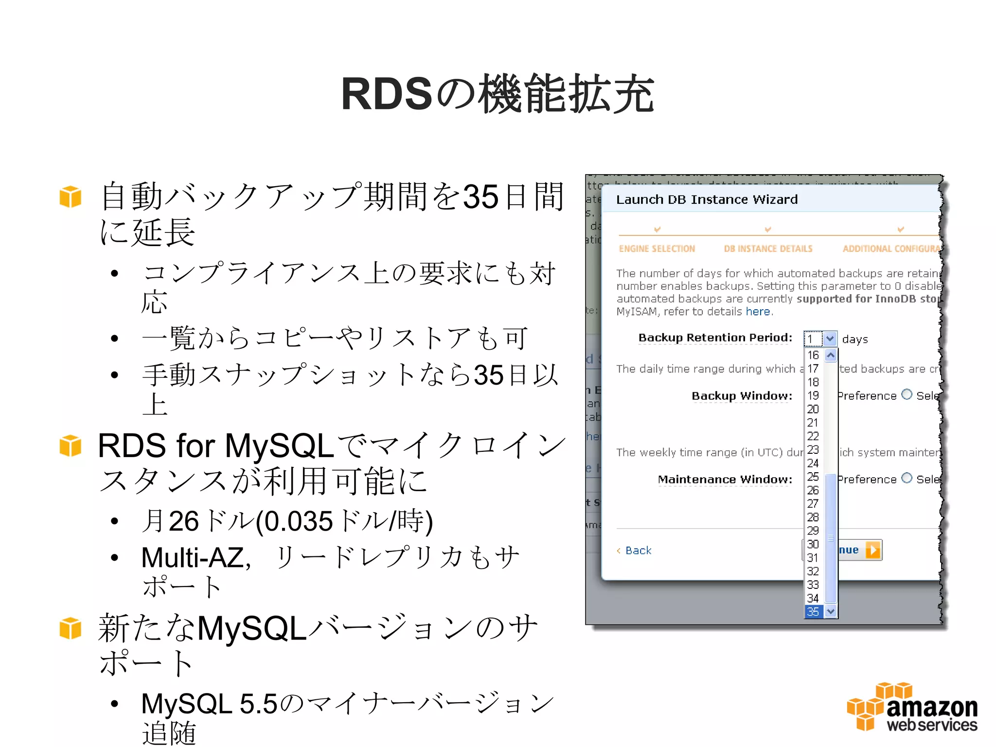 RDSの機能拡充

自動バックアップ期間を35日間
に延長
• コンプライアンス上の要求にも対
  応
• 一覧からコピーやリストアも可
• 手動スナップショットなら35日以
  上
RDS for MySQLでマイクロイン
スタンスが利用可能に
• 月26ドル(0.035ドル/時)
• Multi-AZ，リードレプリカもサ
  ポート
新たなMySQLバージョンのサ
ポート
• MySQL 5.5のマイナーバージョン
  追随
 