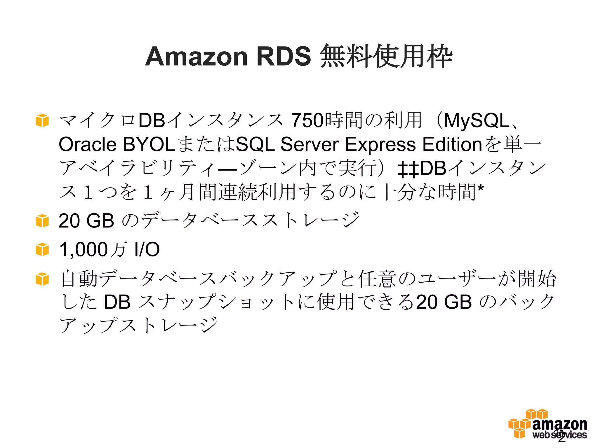 Amazon RDS 無料使用枠

マイクロDBインスタンス 750時間の利用（MySQL、
Oracle BYOLまたはSQL Server Express Editionを単一
アベイラビリティ―ゾーン内で実行）‡‡DBインスタン
ス１つを１ヶ月間連続利用するのに十分な時間*
20 GB のデータベースストレージ
1,000万 I/O
自動データベースバックアップと任意のユーザーが開始
した DB スナップショットに使用できる20 GB のバック
アップストレージ




                                          25
                                              2
 
