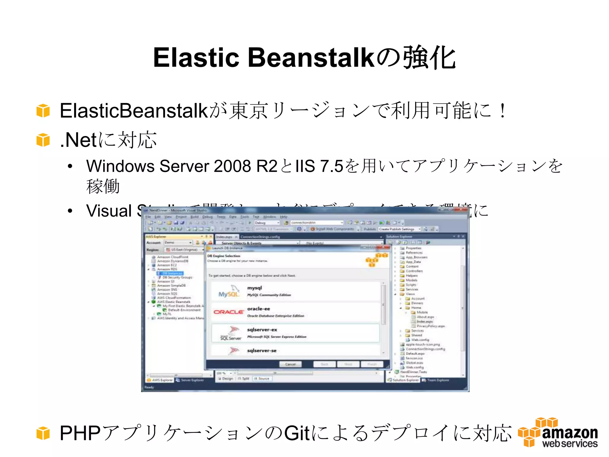 Elastic Beanstalkの強化
ElasticBeanstalkが東京リージョンで利用可能に！
.Netに対応
• Windows Server 2008 R2とIIS 7.5を用いてアプリケーションを
  稼働
• Visual Studioで開発し、すぐにデプロイできる環境に




PHPアプリケーションのGitによるデプロイに対応
 