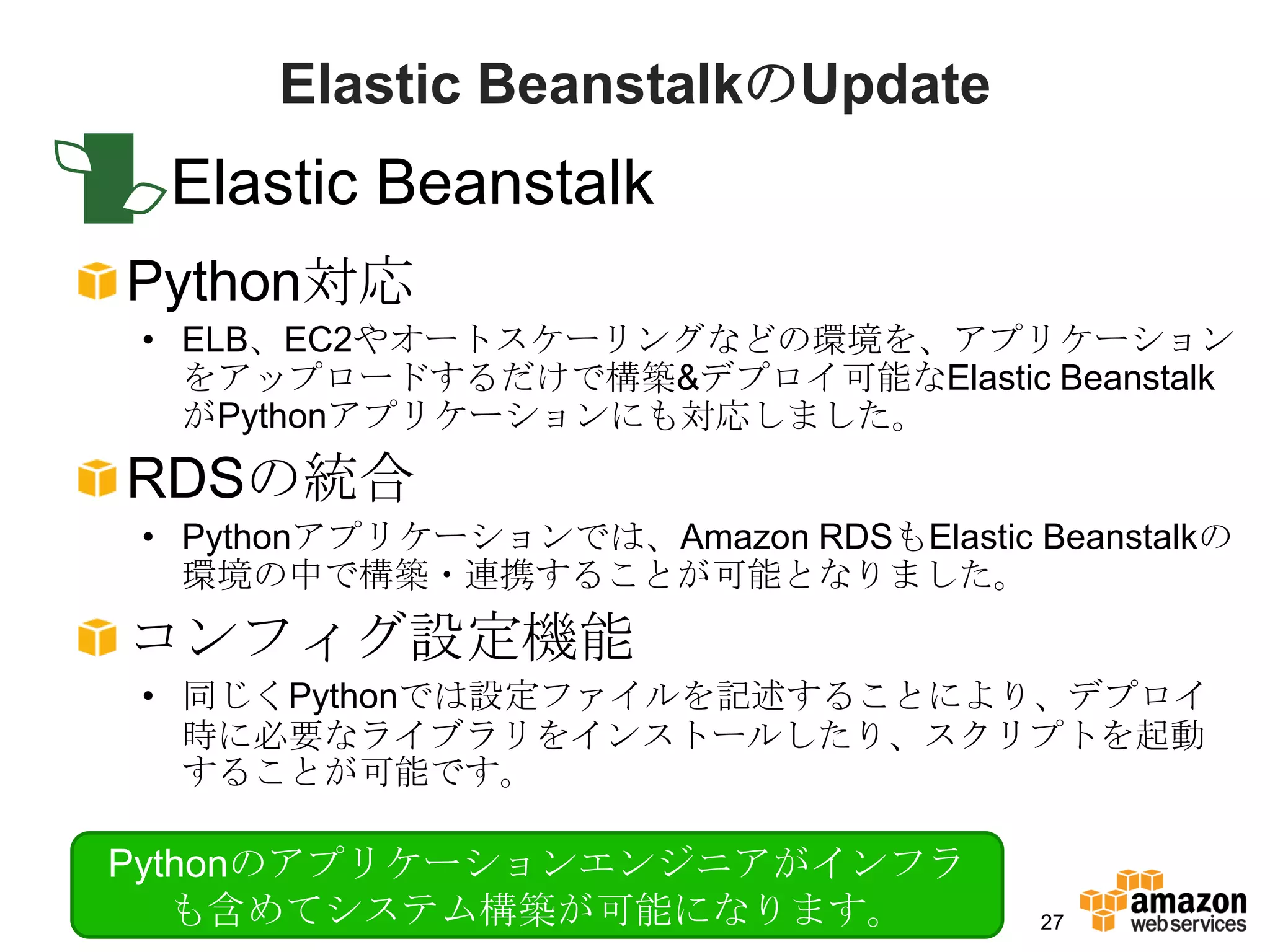 Elastic BeanstalkのUpdate
 Elastic Beanstalk
Python対応
• ELB、EC2やオートスケーリングなどの環境を、アプリケーション
  をアップロードするだけで構築&デプロイ可能なElastic Beanstalk
  がPythonアプリケーションにも対応しました。
RDSの統合
• Pythonアプリケーションでは、Amazon RDSもElastic Beanstalkの
  環境の中で構築・連携することが可能となりました。
コンフィグ設定機能
• 同じくPythonでは設定ファイルを記述することにより、デプロイ
  時に必要なライブラリをインストールしたり、スクリプトを起動
  することが可能です。

Pythonのアプリケーションエンジニアがインフラ
   も含めてシステム構築が可能になります。                 27
 