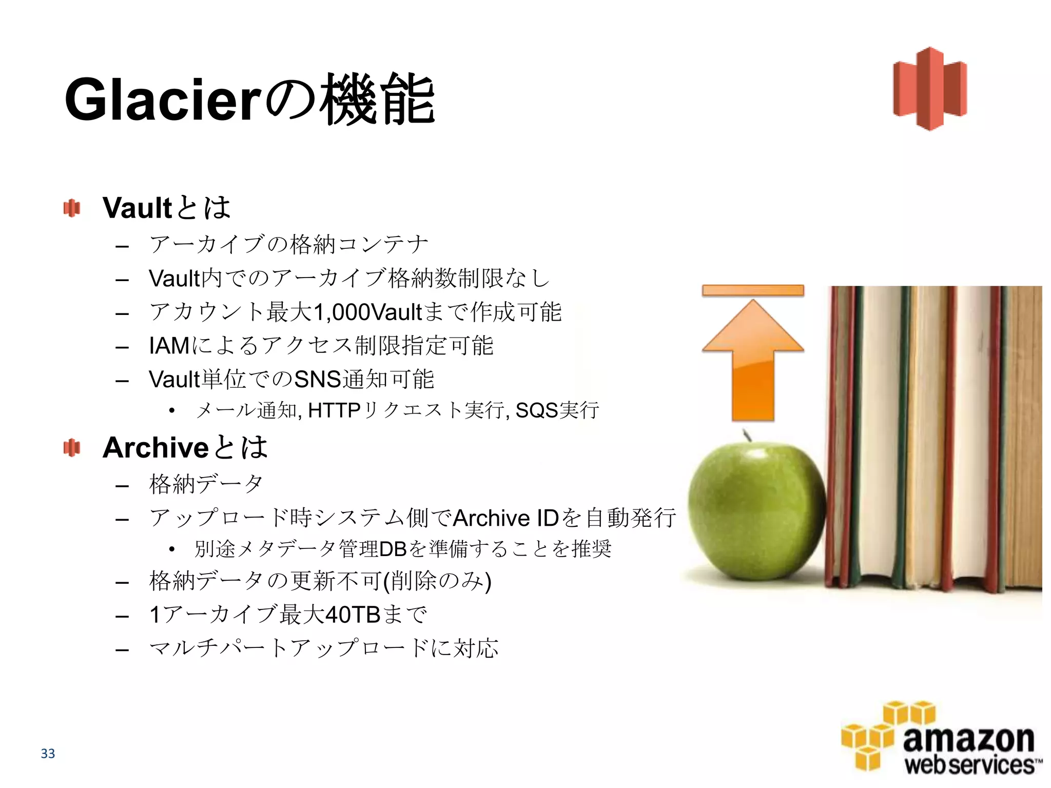 Glacierの機能
      Vaultとは
      –   アーカイブの格納コンテナ
      –   Vault内でのアーカイブ格納数制限なし
      –   アカウント最大1,000Vaultまで作成可能
      –   IAMによるアクセス制限指定可能
      –   Vault単位でのSNS通知可能
           • メール通知, HTTPリクエスト実行, SQS実行
      Archiveとは
      – 格納データ
      – アップロード時システム側でArchive IDを自動発行
           • 別途メタデータ管理DBを準備することを推奨
      – 格納データの更新不可(削除のみ)
      – 1アーカイブ最大40TBまで
      – マルチパートアップロードに対応



33
 