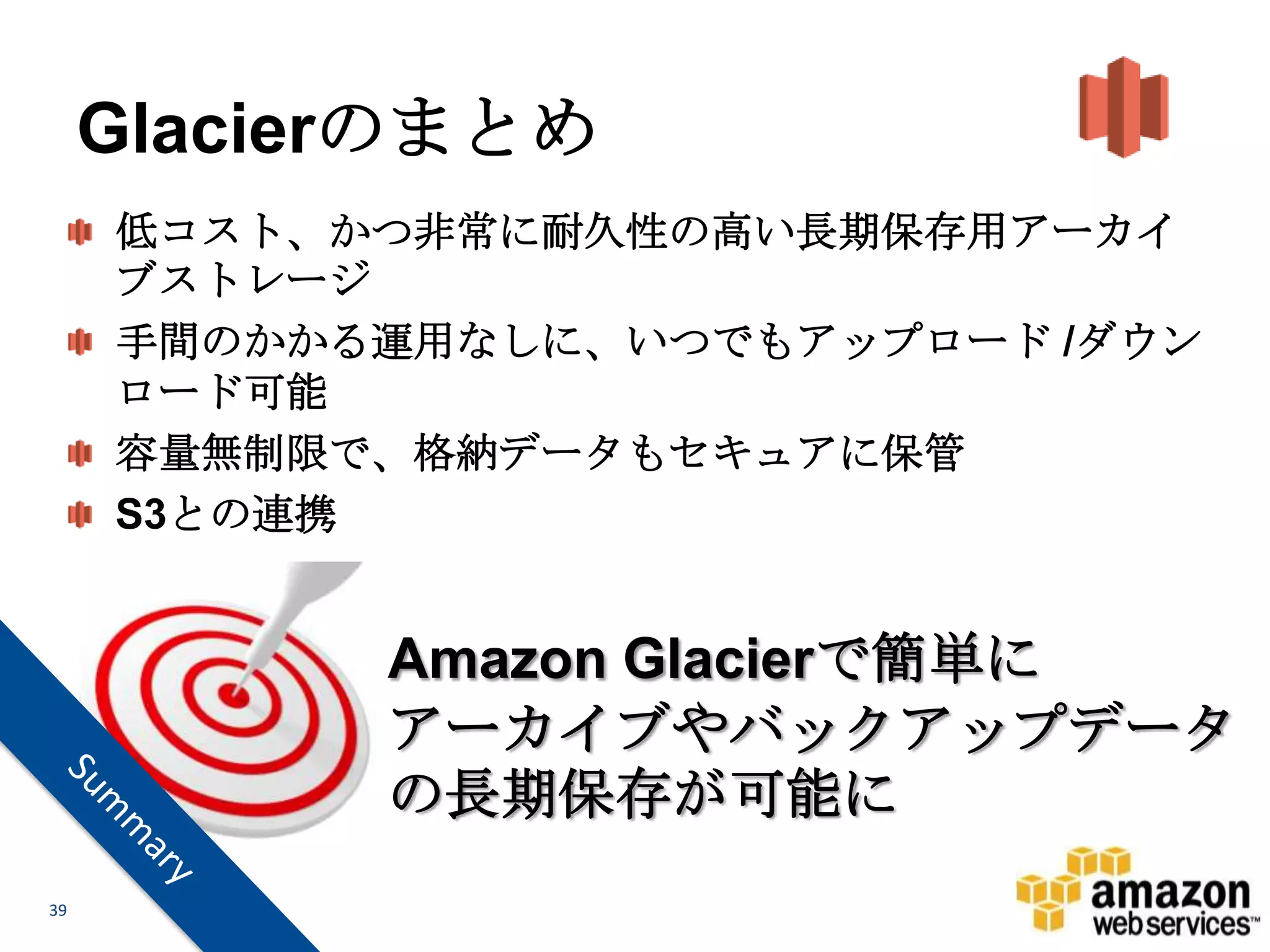 Glacierのまとめ
     低コスト、かつ非常に耐久性の高い長期保存用アーカイ
     ブストレージ
     手間のかかる運用なしに、いつでもアップロード /ダウン
     ロード可能
     容量無制限で、格納データもセキュアに保管
     S3との連携


           Amazon Glacierで簡単に
           アーカイブやバックアップデータ
           の長期保存が可能に
39
 