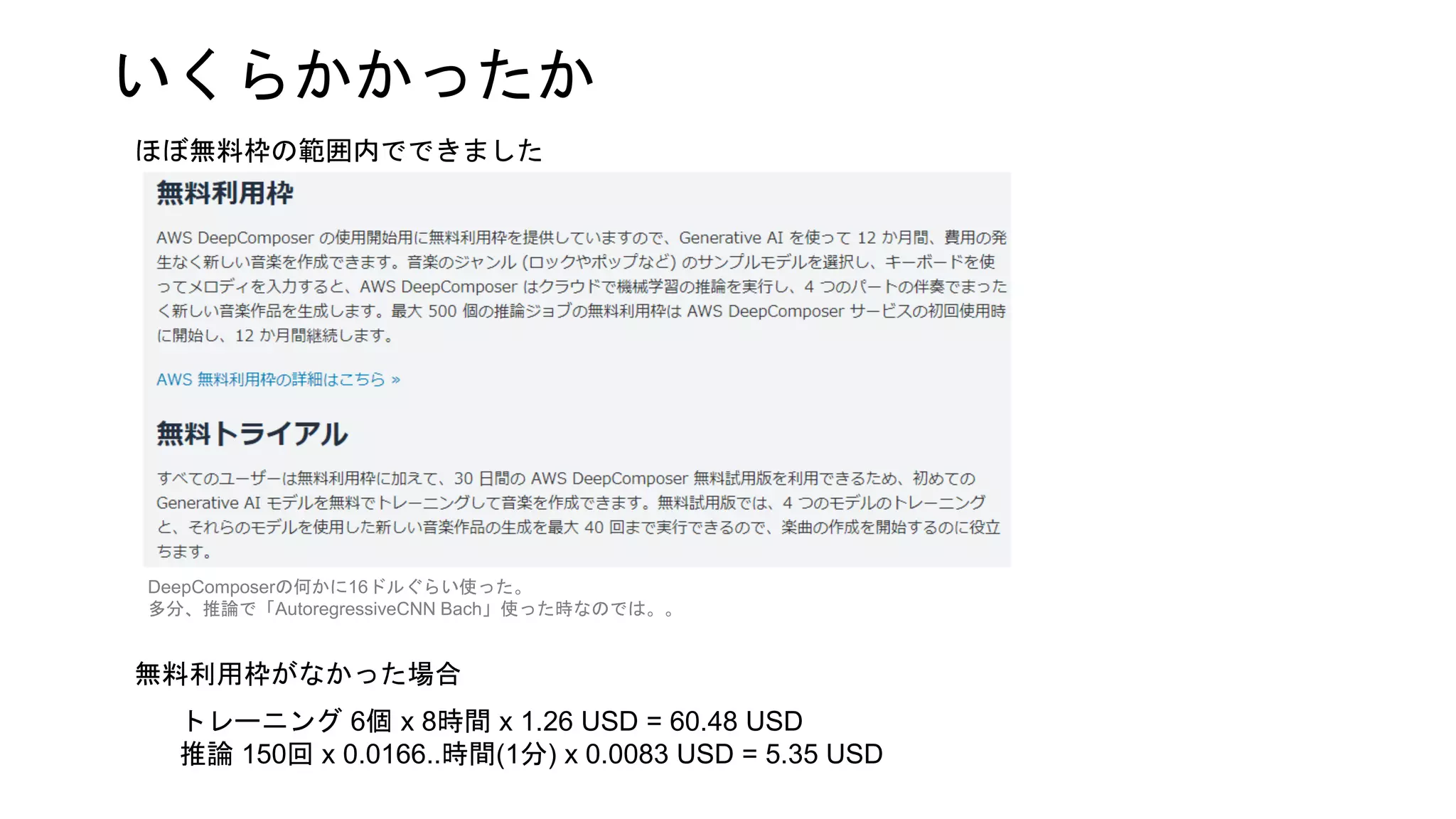いくらかかったか
ほぼ無料枠の範囲内でできました
DeepComposerの何かに16ドルぐらい使った。
多分、推論で「AutoregressiveCNN Bach」使った時なのでは。。
トレーニング 6個 x 8時間 x 1.26 USD = 60.48 USD
推論 150回 x 0.0166..時間(1分) x 0.0083 USD = 5.35 USD
無料利用枠がなかった場合
 