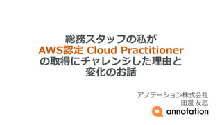 総務スタッフの私が
AWS認定 Cloud Practitioner
の取得にチャレンジした理由と
変化のお話
アノテーション株式会社
田邊 友恵
 