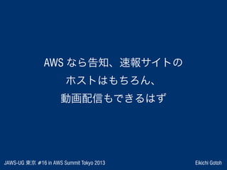 JAWS-UG 東京 #16 in AWS Summit Tokyo 2013 Eikichi Gotoh
AWS なら告知、速報サイトの
ホストはもちろん、
動画配信もできるはず
 