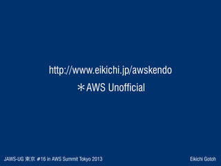 JAWS-UG 東京 #16 in AWS Summit Tokyo 2013 Eikichi Gotoh
 http://www.eikichi.jp/awskendo 
＊AWS Unofficial
 
