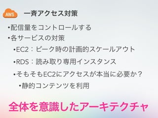 •配信量をコントロールする
•各サービスの対策
•EC2：ピーク時の計画的スケールアウト
•RDS：読み取り専用インスタンス
•そもそもEC2にアクセスが本当に必要か？
•静的コンテンツを利用
一斉アクセス対策
全体を意識したアーキテクチャ
 