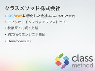 クラスメソッド株式会社
• iOS/AWSに特化した会社(Androidもやってます）
• アプリからインフラまでワンストップ
• 秋葉原 / 札幌 / 上越
• 約70名のエンジニア集団
• Developers.IO
 