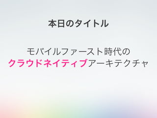 モバイルファースト時代の
クラウドネイティブアーキテクチャ
本日のタイトル
 