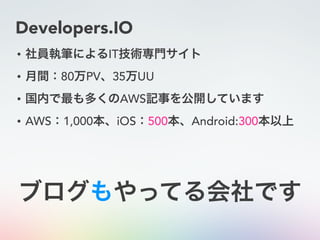 Developers.IO
• 社員執筆によるIT技術専門サイト
• 月間：80万PV、35万UU
• 国内で最も多くのAWS記事を公開しています
• AWS：1,000本、iOS：500本、Android:300本以上
ブログもやってる会社です
 